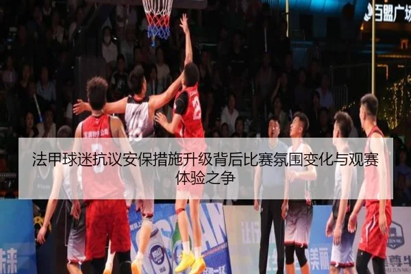 法甲球迷抗议安保措施升级背后比赛氛围变化与观赛体验之争