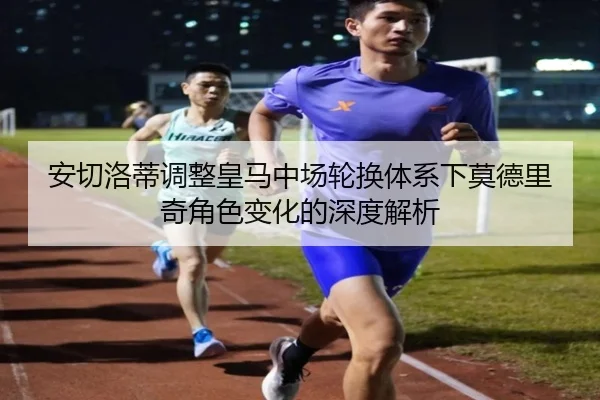 安切洛蒂调整皇马中场轮换体系下莫德里奇角色变化的深度解析