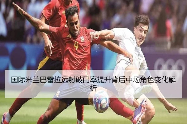 国际米兰巴雷拉远射破门率提升背后中场角色变化解析