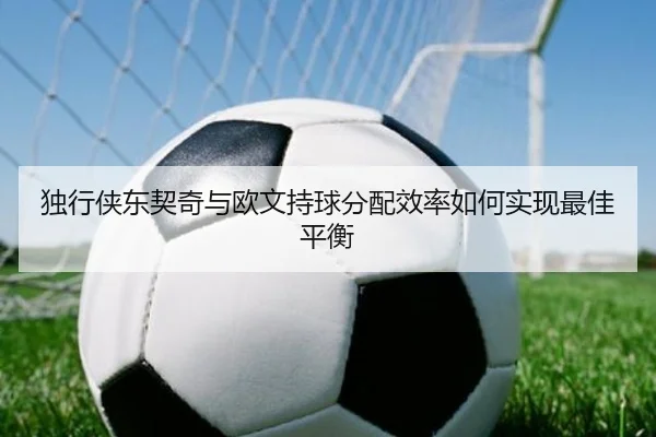 独行侠东契奇与欧文持球分配效率如何实现最佳平衡