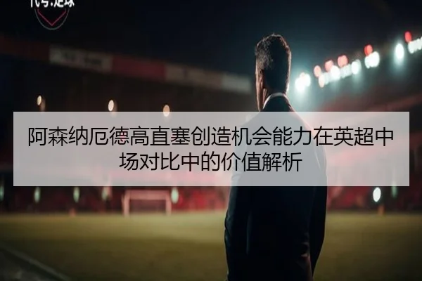 阿森纳厄德高直塞创造机会能力在英超中场对比中的价值解析