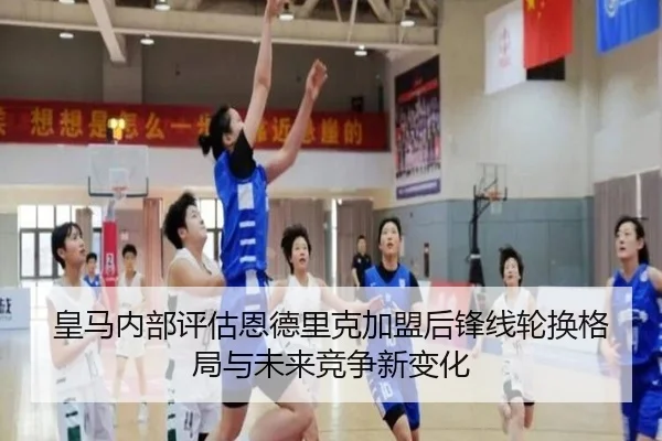 皇马内部评估恩德里克加盟后锋线轮换格局与未来竞争新变化